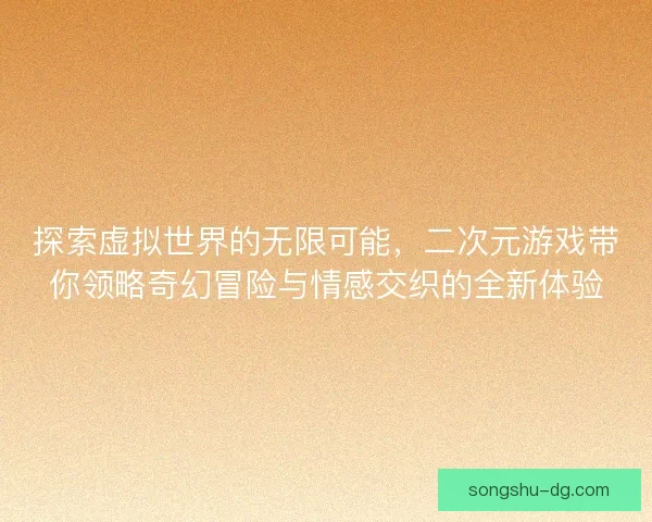 探索虚拟世界的无限可能，二次元游戏带你领略奇幻冒险与情感交织的全新体验